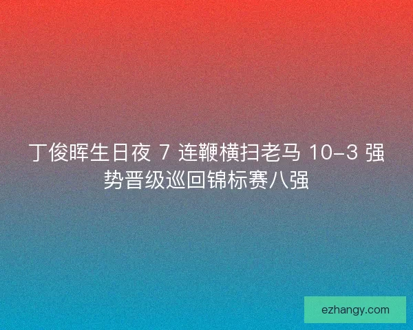 丁俊晖生日夜 7 连鞭横扫老马 10-3 强势晋级巡回锦标赛八强