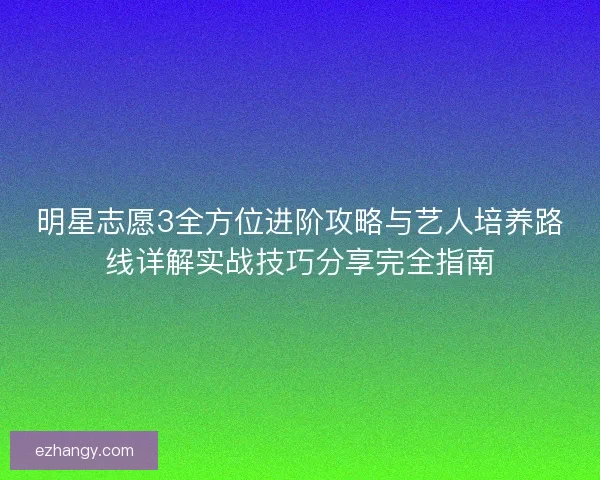 明星志愿3全方位进阶攻略与艺人培养路线详解实战技巧分享完全指南