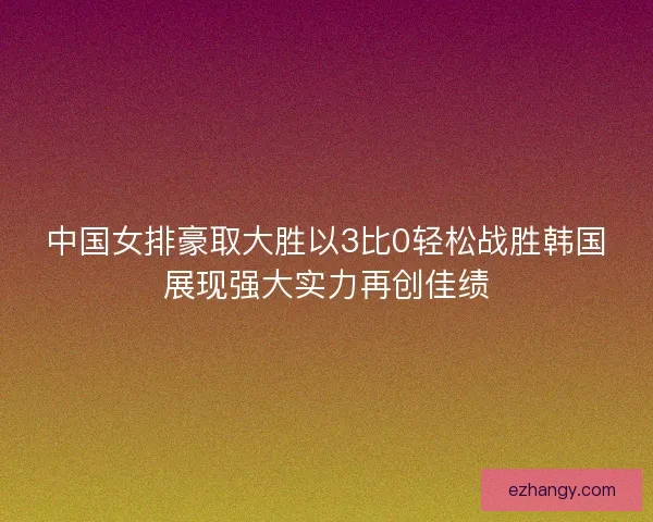 中国女排豪取大胜以3比0轻松战胜韩国展现强大实力再创佳绩