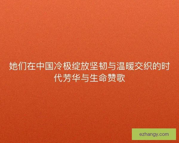 她们在中国冷极绽放坚韧与温暖交织的时代芳华与生命赞歌