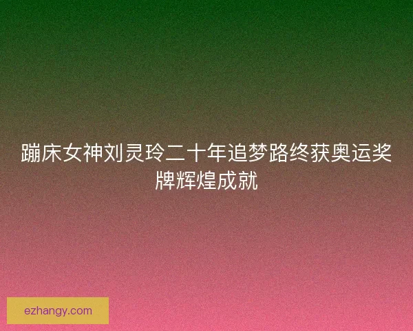 蹦床女神刘灵玲二十年追梦路终获奥运奖牌辉煌成就