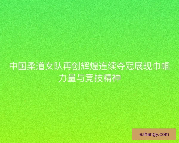 中国柔道女队再创辉煌连续夺冠展现巾帼力量与竞技精神